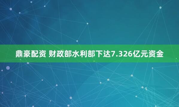 鼎豪配资 财政部水利部下达7.326亿元资金