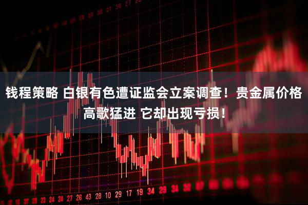 钱程策略 白银有色遭证监会立案调查！贵金属价格高歌猛进 它却出现亏损！