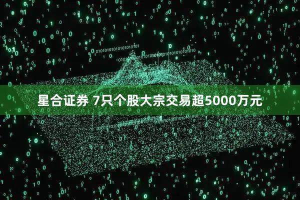 星合证券 7只个股大宗交易超5000万元