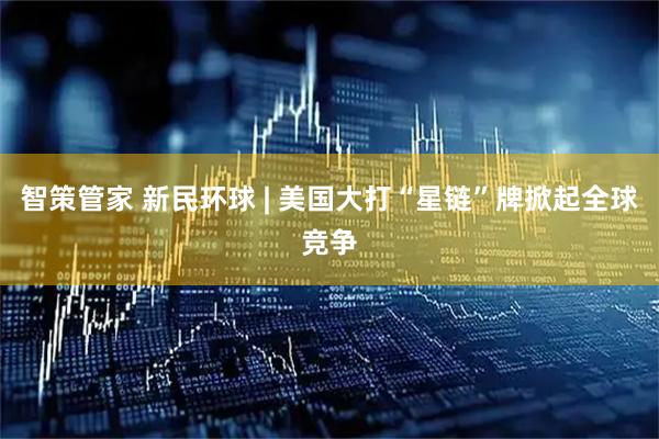 智策管家 新民环球 | 美国大打“星链”牌掀起全球竞争