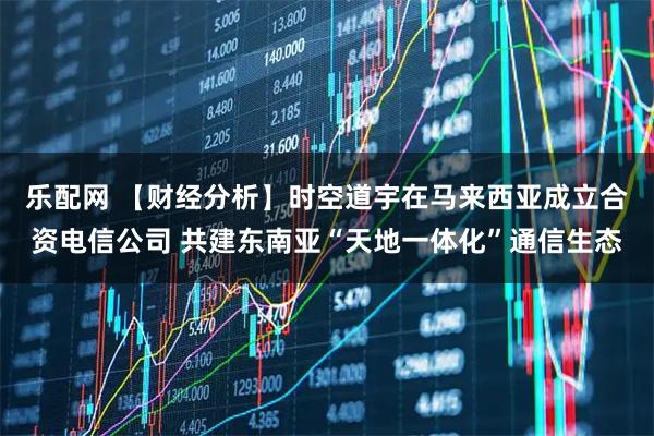 乐配网 【财经分析】时空道宇在马来西亚成立合资电信公司 共建东南亚“天地一体化”通信生态