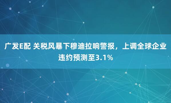 广发E配 关税风暴下穆迪拉响警报，上调全球企业违约预测至3.1%
