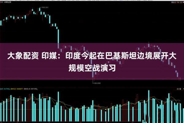 大象配资 印媒：印度今起在巴基斯坦边境展开大规模空战演习