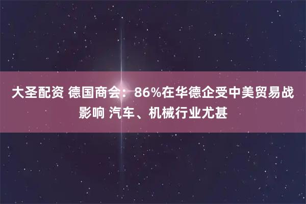 大圣配资 德国商会：86%在华德企受中美贸易战影响 汽车、机械行业尤甚
