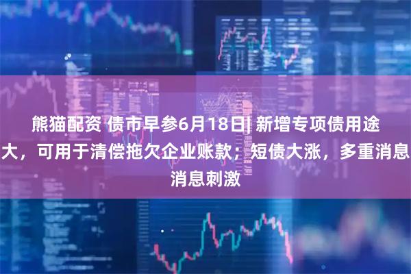 熊猫配资 债市早参6月18日| 新增专项债用途再扩大，可用于清偿拖欠企业账款；短债大涨，多重消息刺激
