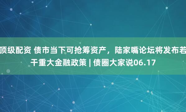 顶级配资 债市当下可抢筹资产，陆家嘴论坛将发布若干重大金融政策 | 债圈大家说06.17