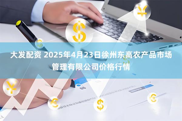 大发配资 2025年4月23日徐州东高农产品市场管理有限公司价格行情