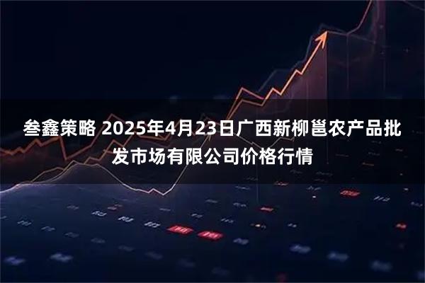 叁鑫策略 2025年4月23日广西新柳邕农产品批发市场有限公司价格行情