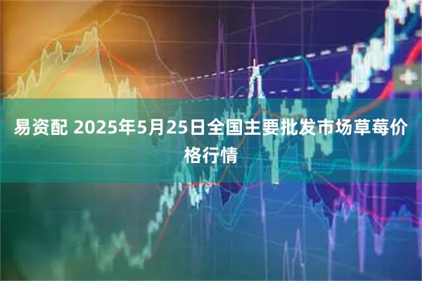 易资配 2025年5月25日全国主要批发市场草莓价格行情