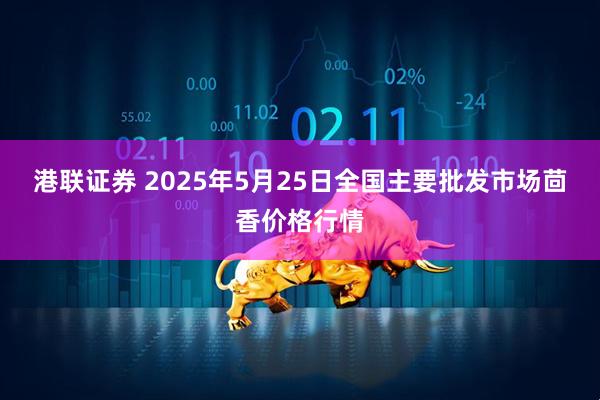 港联证券 2025年5月25日全国主要批发市场茴香价格行情