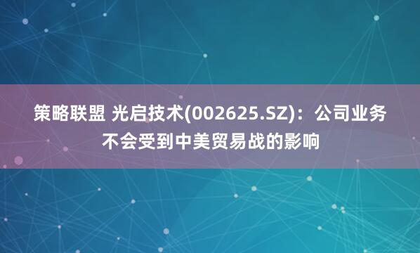 策略联盟 光启技术(002625.SZ)：公司业务不会受到中美贸易战的影响
