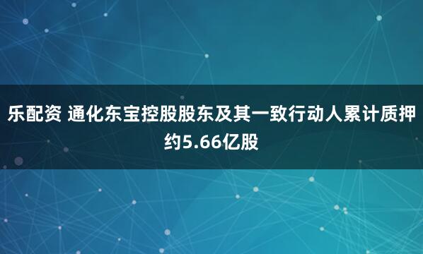 乐配资 通化东宝控股股东及其一致行动人累计质押约5.66亿股