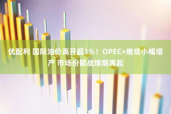 优配利 国际油价高开超1%！OPEC+继续小幅增产 市场份额战烽烟再起