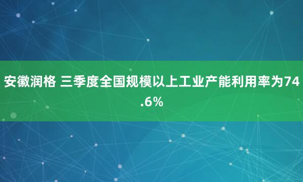 安徽润格 三季度全国规模以上工业产能利用率为74.6%