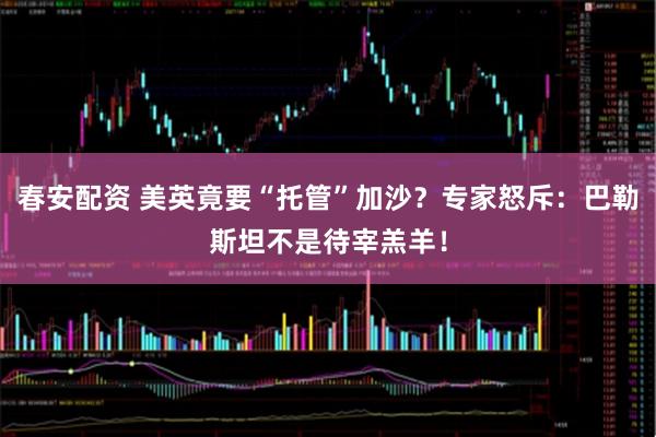 春安配资 美英竟要“托管”加沙？专家怒斥：巴勒斯坦不是待宰羔羊！