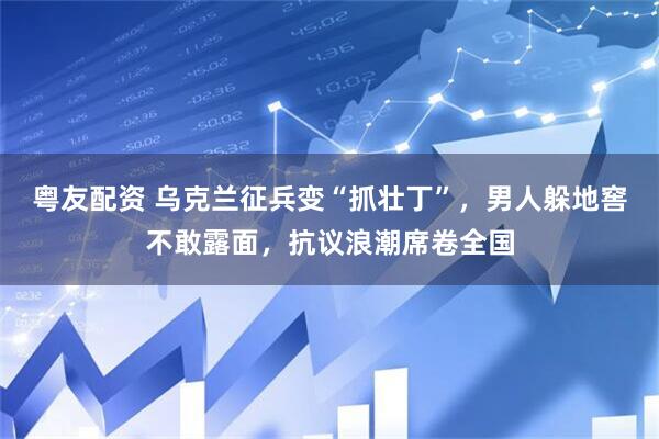 粤友配资 乌克兰征兵变“抓壮丁”，男人躲地窖不敢露面，抗议浪潮席卷全国