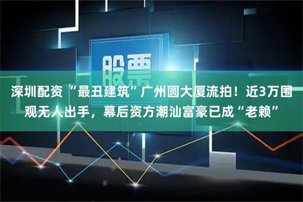 深圳配资 “最丑建筑”广州圆大厦流拍！近3万围观无人出手，幕后资方潮汕富豪已成“老赖”