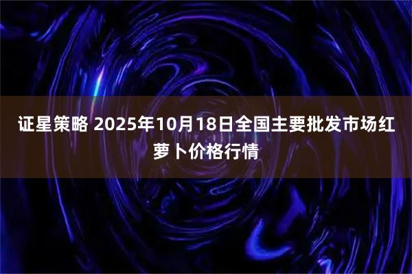证星策略 2025年10月18日全国主要批发市场红萝卜价格行情