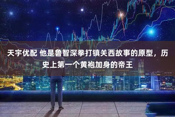 天宇优配 他是鲁智深拳打镇关西故事的原型，历史上第一个黄袍加身的帝王