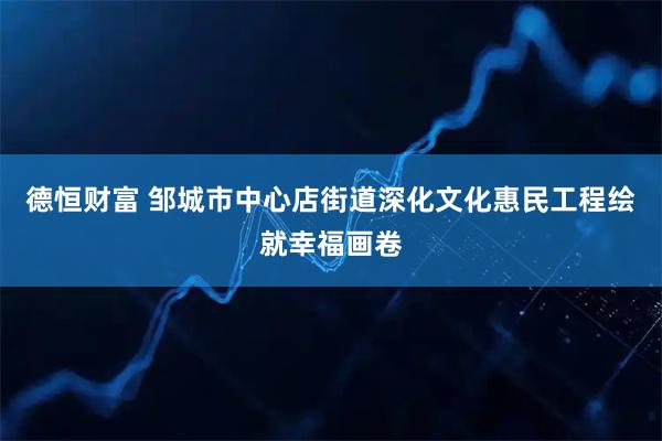 德恒财富 邹城市中心店街道深化文化惠民工程绘就幸福画卷