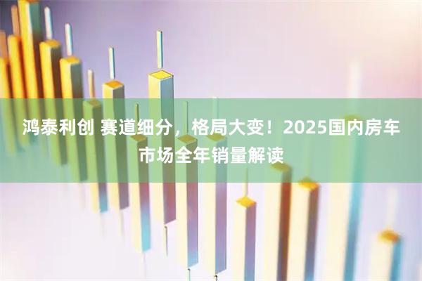 鸿泰利创 赛道细分，格局大变！2025国内房车市场全年销量解读