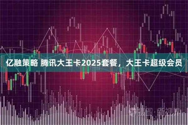 亿融策略 腾讯大王卡2025套餐，大王卡超级会员