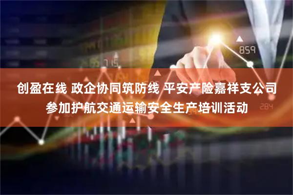 创盈在线 政企协同筑防线 平安产险嘉祥支公司参加护航交通运输安全生产培训活动