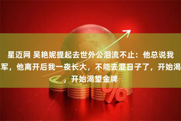 星迈网 吴艳妮提起去世外公泪流不止：他总说我能拿冠军，他离开后我一夜长大，不能去混日子了，开始渴望金牌