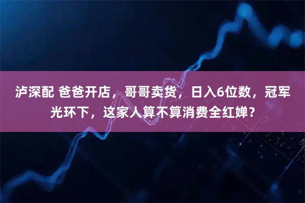 泸深配 爸爸开店，哥哥卖货，日入6位数，冠军光环下，这家人算不算消费全红婵？