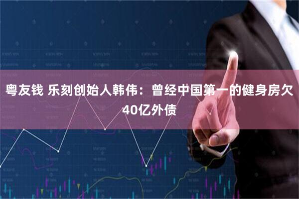 粤友钱 乐刻创始人韩伟：曾经中国第一的健身房欠40亿外债