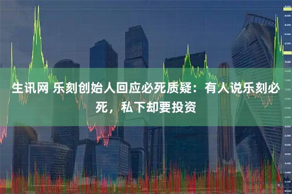 生讯网 乐刻创始人回应必死质疑：有人说乐刻必死，私下却要投资