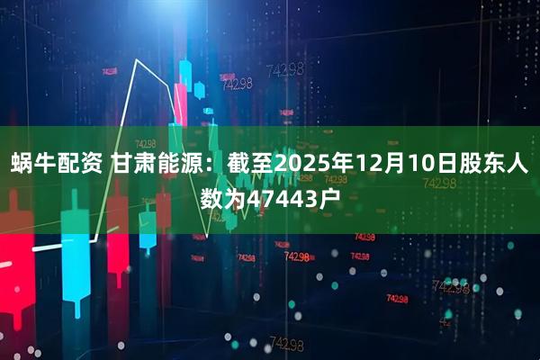 蜗牛配资 甘肃能源：截至2025年12月10日股东人数为47443户