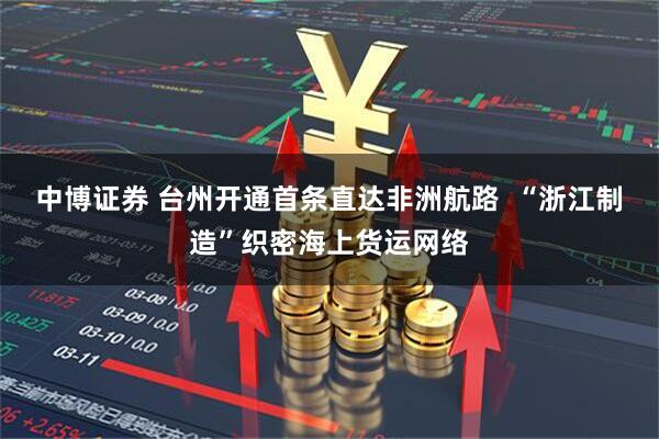 中博证券 台州开通首条直达非洲航路  “浙江制造”织密海上货运网络