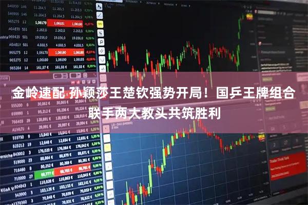 金岭速配 孙颖莎王楚钦强势开局！国乒王牌组合联手两大教头共筑胜利