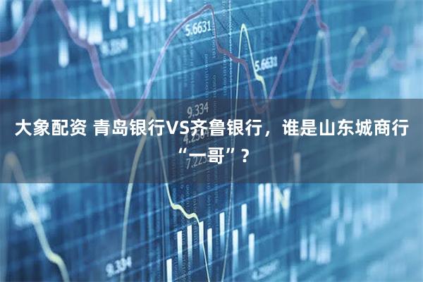 大象配资 青岛银行VS齐鲁银行，谁是山东城商行“一哥”？