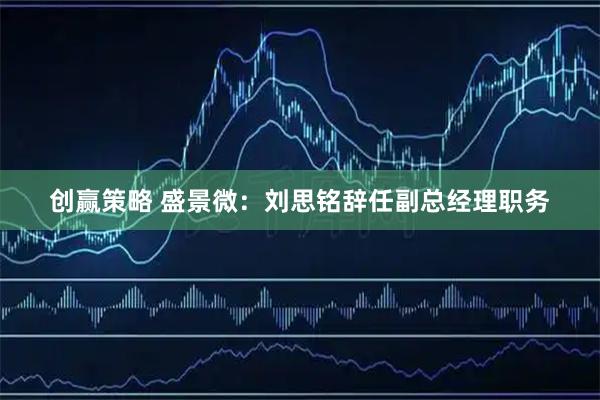 创赢策略 盛景微：刘思铭辞任副总经理职务