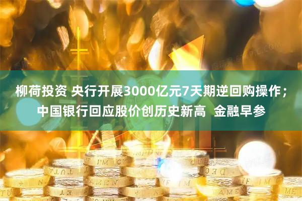 柳荷投资 央行开展3000亿元7天期逆回购操作；中国银行回应股价创历史新高  金融早参