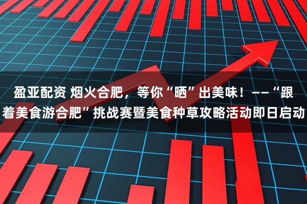 盈亚配资 烟火合肥，等你“晒”出美味！——“跟着美食游合肥”挑战赛暨美食种草攻略活动即日启动
