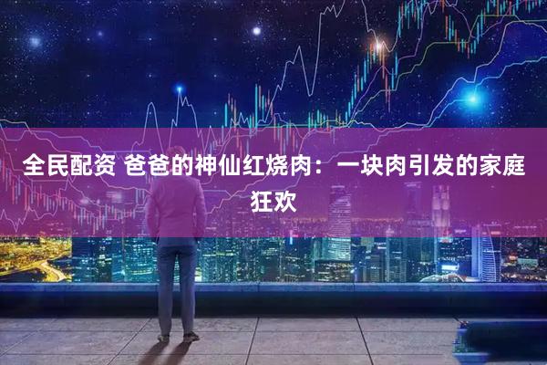 全民配资 爸爸的神仙红烧肉：一块肉引发的家庭狂欢