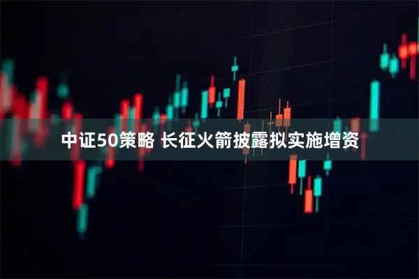 中证50策略 长征火箭披露拟实施增资