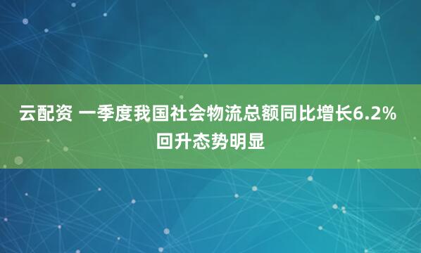 云配资 一季度我国社会物流总额同比增长6.2% 回升态势明显